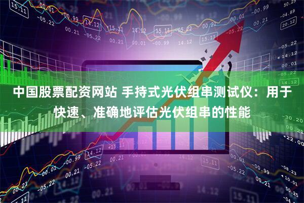 中国股票配资网站 手持式光伏组串测试仪：用于快速、准确地评估光伏组串的性能