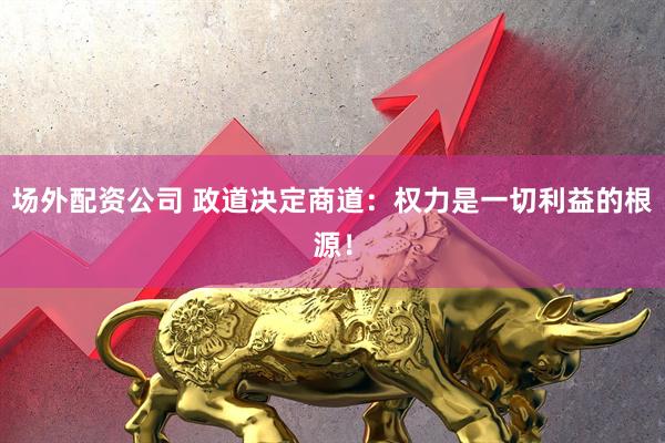 场外配资公司 政道决定商道：权力是一切利益的根源！