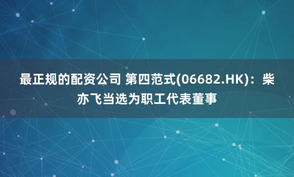 最正规的配资公司 第四范式(06682.HK)：柴亦飞当选为职工代表董事