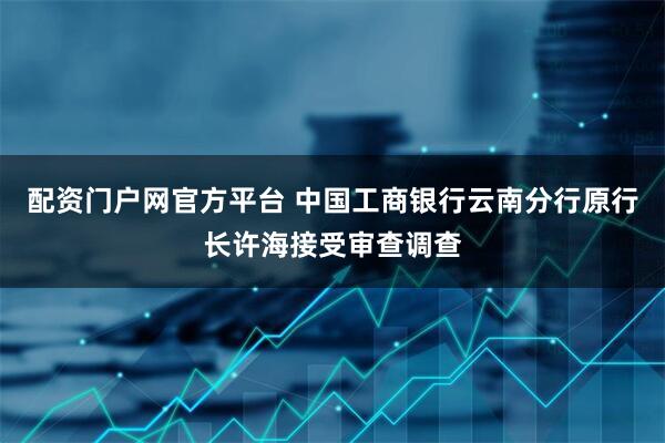 配资门户网官方平台 中国工商银行云南分行原行长许海接受审查调查