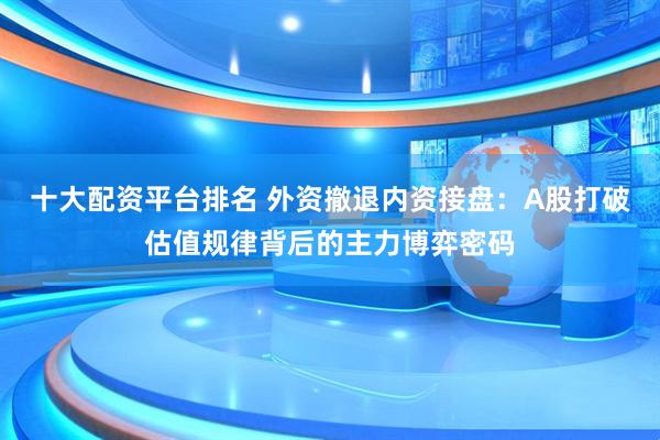 十大配资平台排名 外资撤退内资接盘：A股打破估值规律背后的主力博弈密码