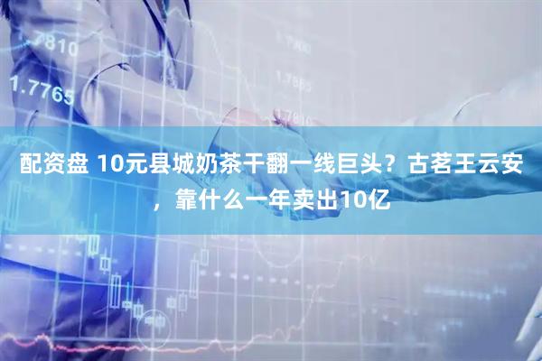 配资盘 10元县城奶茶干翻一线巨头？古茗王云安，靠什么一年卖出10亿