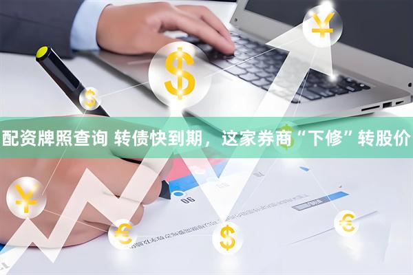 配资牌照查询 转债快到期，这家券商“下修”转股价