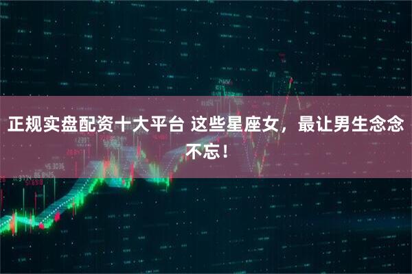正规实盘配资十大平台 这些星座女，最让男生念念不忘！
