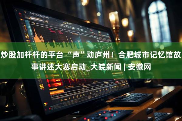 炒股加杆杆的平台 “声”动庐州！合肥城市记忆馆故事讲述大赛启动_大皖新闻 | 安徽网