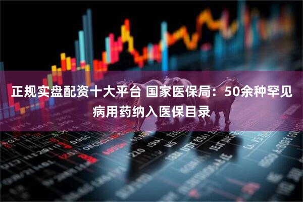 正规实盘配资十大平台 国家医保局：50余种罕见病用药纳入医保目录