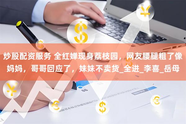 炒股配资服务 全红婵现身荔枝园，网友腰腿粗了像妈妈，哥哥回应了，妹妹不卖货_全进_李喜_岳母