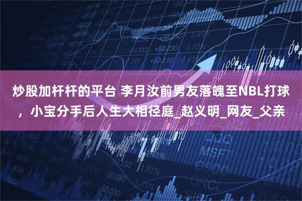 炒股加杆杆的平台 李月汝前男友落魄至NBL打球，小宝分手后人生大相径庭_赵义明_网友_父亲