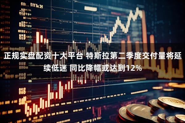 正规实盘配资十大平台 特斯拉第二季度交付量将延续低迷 同比降幅或达到12%
