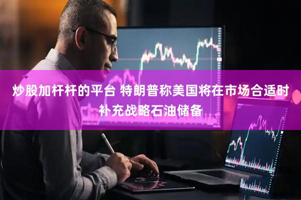 炒股加杆杆的平台 特朗普称美国将在市场合适时补充战略石油储备