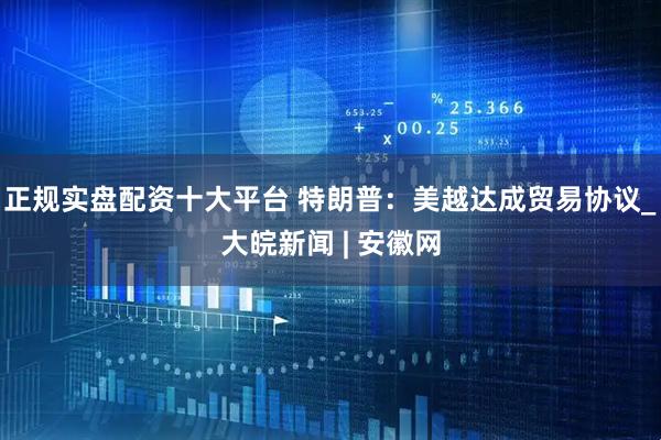 正规实盘配资十大平台 特朗普：美越达成贸易协议_大皖新闻 | 安徽网