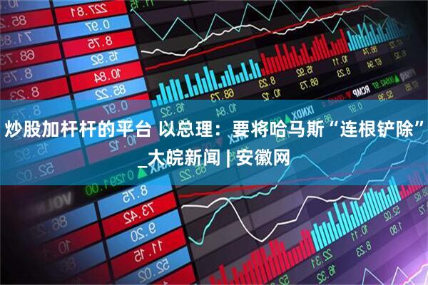 炒股加杆杆的平台 以总理：要将哈马斯“连根铲除”_大皖新闻 | 安徽网
