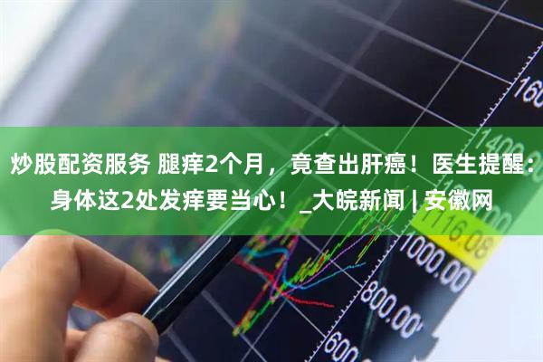 炒股配资服务 腿痒2个月，竟查出肝癌！医生提醒：身体这2处发痒要当心！_大皖新闻 | 安徽网