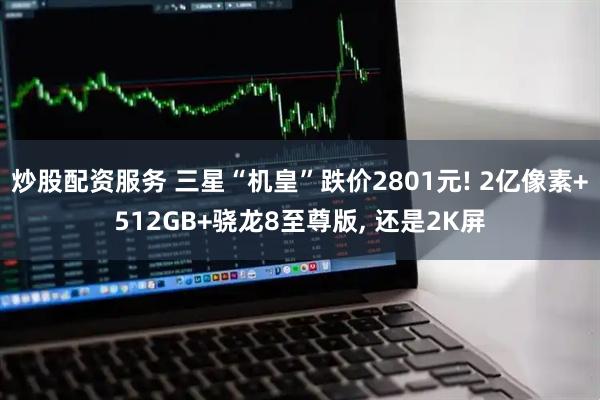 炒股配资服务 三星“机皇”跌价2801元! 2亿像素+512GB+骁龙8至尊版, 还是2K屏
