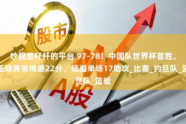 炒股加杆杆的平台 97-78！中国队世界杯首胜，朱正缺席张博源22分、杨溢单场17助攻_比赛_约旦队_篮板