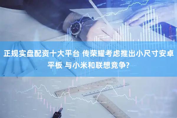 正规实盘配资十大平台 传荣耀考虑推出小尺寸安卓平板 与小米和联想竞争?