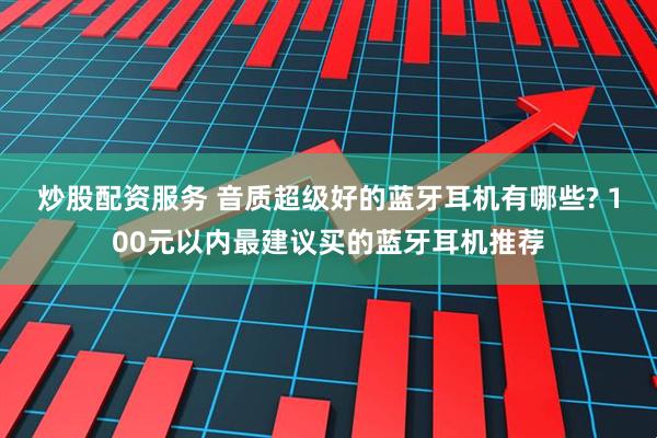 炒股配资服务 音质超级好的蓝牙耳机有哪些? 100元以内最建议买的蓝牙耳机推荐