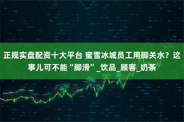 正规实盘配资十大平台 蜜雪冰城员工用脚关水？这事儿可不能“脚滑”_饮品_顾客_奶茶