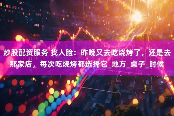 炒股配资服务 找人脸：昨晚又去吃烧烤了，还是去那家店，每次吃烧烤都选择它_地方_桌子_时候