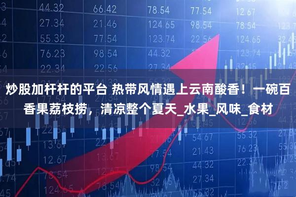 炒股加杆杆的平台 热带风情遇上云南酸香！一碗百香果荔枝捞，清凉整个夏天_水果_风味_食材