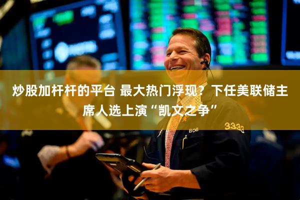炒股加杆杆的平台 最大热门浮现？下任美联储主席人选上演“凯文之争”