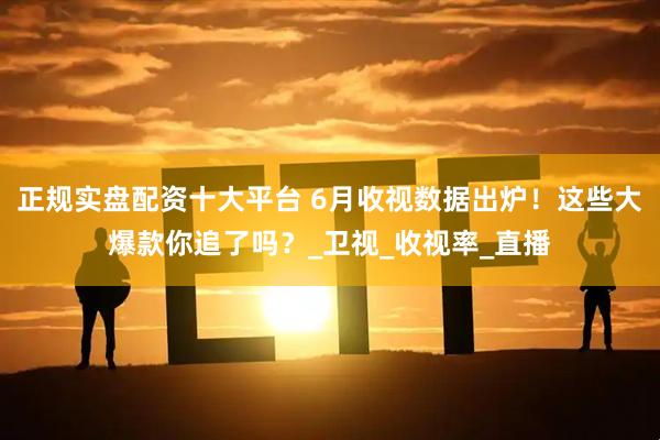 正规实盘配资十大平台 6月收视数据出炉！这些大爆款你追了吗？_卫视_收视率_直播