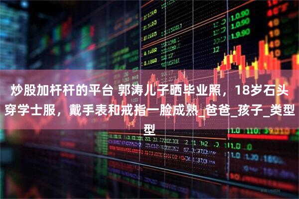 炒股加杆杆的平台 郭涛儿子晒毕业照，18岁石头穿学士服，戴手表和戒指一脸成熟_爸爸_孩子_类型