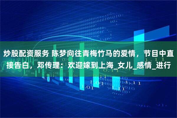 炒股配资服务 陈梦向往青梅竹马的爱情，节目中直接告白，邓传理：欢迎嫁到上海_女儿_感情_进行