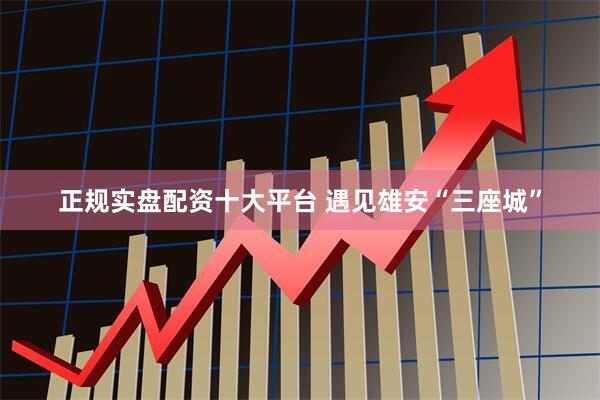 正规实盘配资十大平台 遇见雄安“三座城”