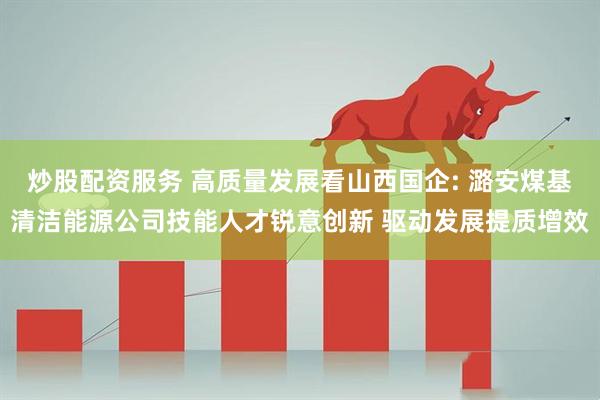 炒股配资服务 高质量发展看山西国企: 潞安煤基清洁能源公司技能人才锐意创新 驱动发展提质增效