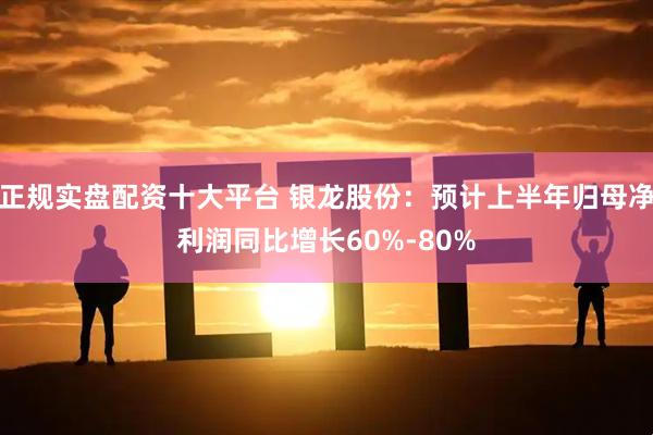 正规实盘配资十大平台 银龙股份：预计上半年归母净利润同比增长60%-80%