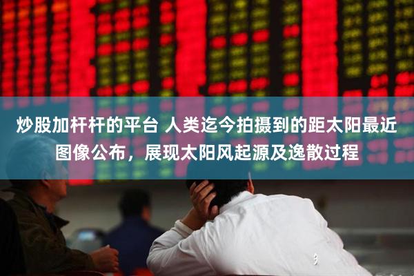 炒股加杆杆的平台 人类迄今拍摄到的距太阳最近图像公布，展现太阳风起源及逸散过程