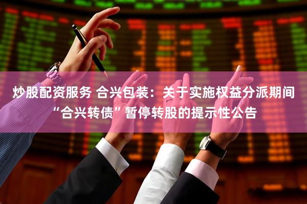炒股配资服务 合兴包装：关于实施权益分派期间“合兴转债”暂停转股的提示性公告
