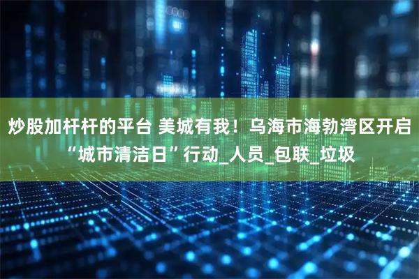 炒股加杆杆的平台 美城有我！乌海市海勃湾区开启“城市清洁日”行动_人员_包联_垃圾