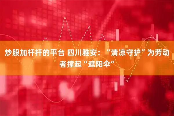 炒股加杆杆的平台 四川雅安：“清凉守护”为劳动者撑起“遮阳伞”