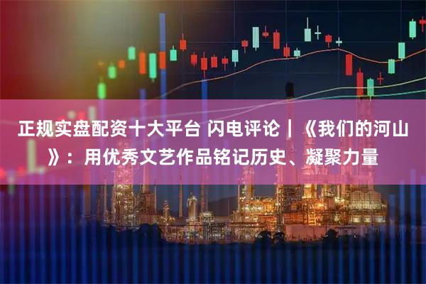 正规实盘配资十大平台 闪电评论｜《我们的河山》：用优秀文艺作品铭记历史、凝聚力量
