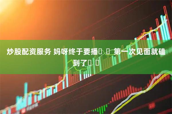 炒股配资服务 妈呀终于要播❗️第一次见面就磕到了❗️