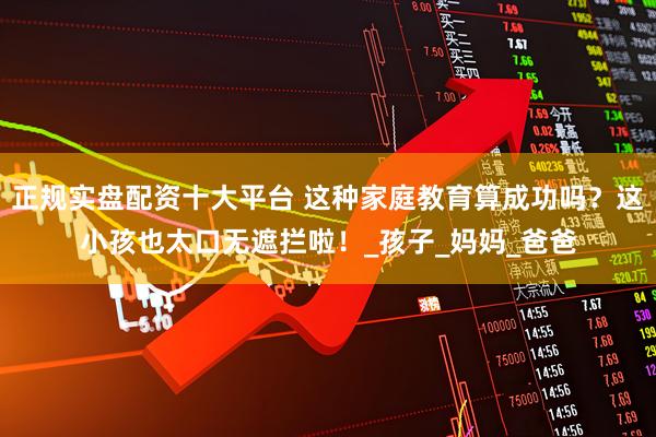 正规实盘配资十大平台 这种家庭教育算成功吗？这小孩也太口无遮拦啦！_孩子_妈妈_爸爸