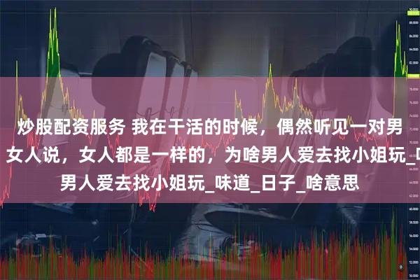 炒股配资服务 我在干活的时候，偶然听见一对男女在说男女之事，女人说，女人都是一样的，为啥男人爱去找小姐玩_味道_日子_啥意思