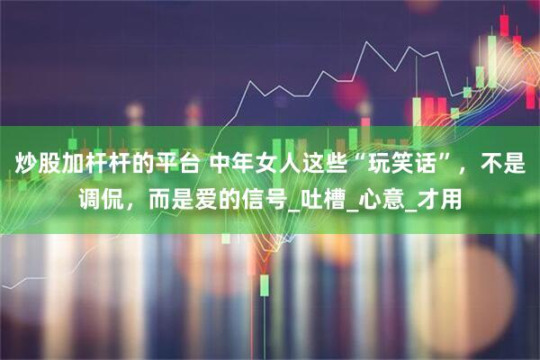 炒股加杆杆的平台 中年女人这些“玩笑话”，不是调侃，而是爱的信号_吐槽_心意_才用