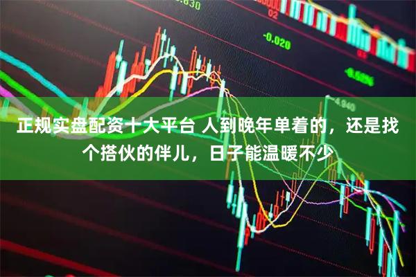 正规实盘配资十大平台 人到晚年单着的，还是找个搭伙的伴儿，日子能温暖不少