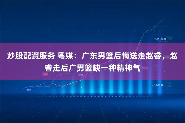 炒股配资服务 粤媒：广东男篮后悔送走赵睿，赵睿走后广男篮缺一种精神气