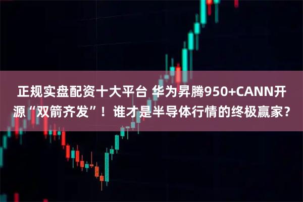 正规实盘配资十大平台 华为昇腾950+CANN开源“双箭齐发”！谁才是半导体行情的终极赢家？