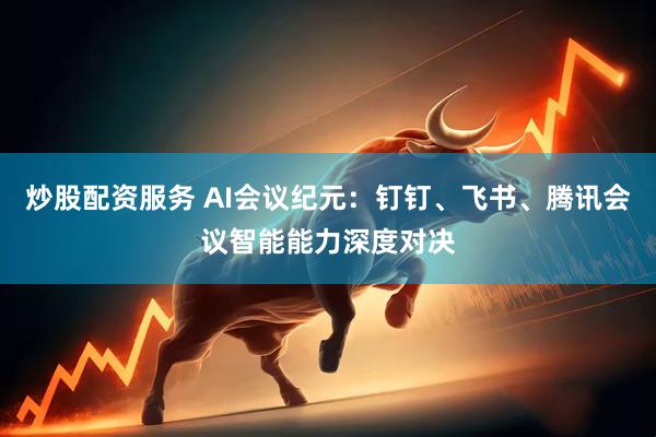 炒股配资服务 AI会议纪元：钉钉、飞书、腾讯会议智能能力深度对决