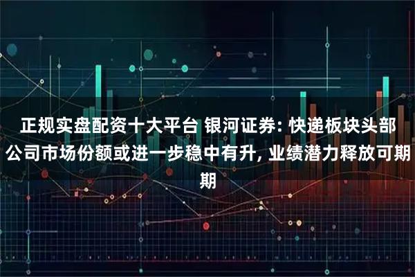 正规实盘配资十大平台 银河证券: 快递板块头部公司市场份额或进一步稳中有升, 业绩潜力释放可期