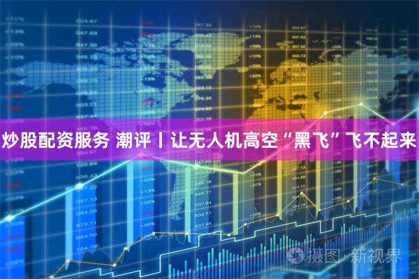 炒股配资服务 潮评丨让无人机高空“黑飞”飞不起来