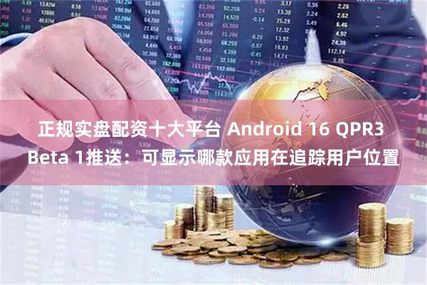 正规实盘配资十大平台 Android 16 QPR3 Beta 1推送：可显示哪款应用在追踪用户位置