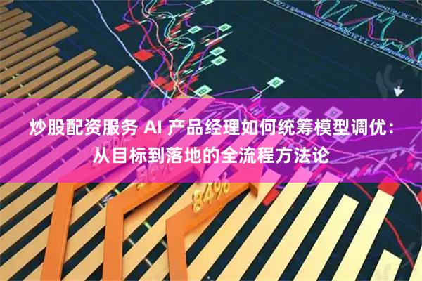 炒股配资服务 AI 产品经理如何统筹模型调优：从目标到落地的全流程方法论