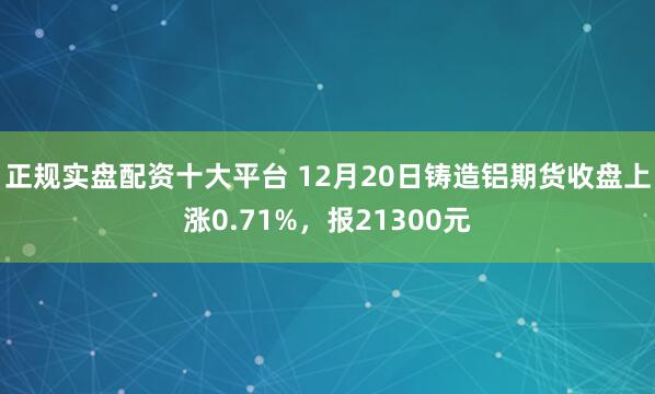 正规实盘配资十大平台 12月20日铸造铝期货收盘上涨0.71%，报21300元