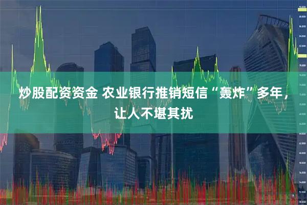 炒股配资资金 农业银行推销短信“轰炸”多年，让人不堪其扰